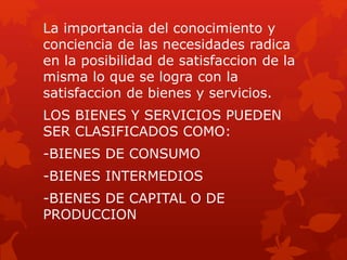 La importancia del conocimiento y
conciencia de las necesidades radica
en la posibilidad de satisfaccion de la
misma lo que se logra con la
satisfaccion de bienes y servicios.
LOS BIENES Y SERVICIOS PUEDEN
SER CLASIFICADOS COMO:
-BIENES DE CONSUMO
-BIENES INTERMEDIOS
-BIENES DE CAPITAL O DE
PRODUCCION
 