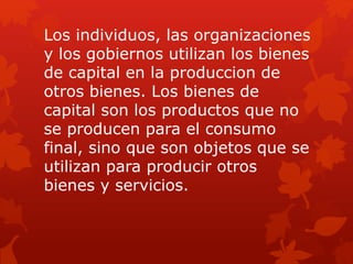Los individuos, las organizaciones
y los gobiernos utilizan los bienes
de capital en la produccion de
otros bienes. Los bienes de
capital son los productos que no
se producen para el consumo
final, sino que son objetos que se
utilizan para producir otros
bienes y servicios.
 