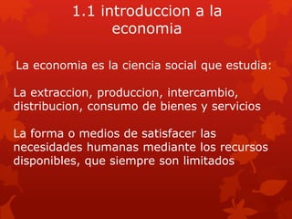 1.1 introduccion a la
economia
La economia es la ciencia social que estudia:
La extraccion, produccion, intercambio,
distribucion, consumo de bienes y servicios
La forma o medios de satisfacer las
necesidades humanas mediante los recursos
disponibles, que siempre son limitados
 