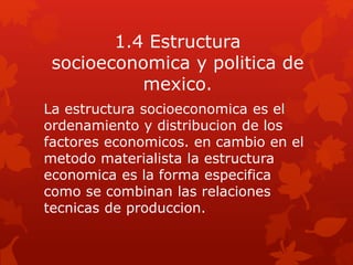 1.4 Estructura
socioeconomica y politica de
mexico.
La estructura socioeconomica es el
ordenamiento y distribucion de los
factores economicos. en cambio en el
metodo materialista la estructura
economica es la forma especifica
como se combinan las relaciones
tecnicas de produccion.
 