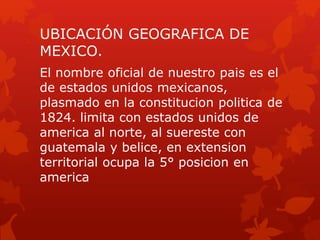 UBICACIÓN GEOGRAFICA DE
MEXICO.
El nombre oficial de nuestro pais es el
de estados unidos mexicanos,
plasmado en la constitucion politica de
1824. limita con estados unidos de
america al norte, al suereste con
guatemala y belice, en extension
territorial ocupa la 5° posicion en
america
 