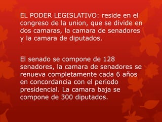 EL PODER LEGISLATIVO: reside en el
congreso de la union, que se divide en
dos camaras, la camara de senadores
y la camara de diputados.
El senado se compone de 128
senadores, la camara de senadores se
renueva completamente cada 6 años
en concordancia con el periodo
presidencial. La camara baja se
compone de 300 diputados.
 