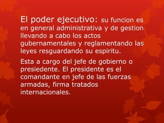 El poder ejecutivo: su funcion es
en general administrativa y de gestion
llevando a cabo los actos
gubernamentales y reglamentando las
leyes resguardando su espiritu.
Esta a cargo del jefe de gobierno o
presiedente. El presidente es el
comandante en jefe de las fuerzas
armadas, firma tratados
internacionales.
 