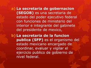 a) La secretaria de gobernacion
(SEGOB) es una secretaria de
estado del poder ejecutivo federal
con funciones de ministerio del
interior e integrante del gabinete
del presidente de mexico,
b) La secretaria de la funcion
publica (SFP) es el organismo del
estado mexicano encargado de
coordinar, evaluar y vigilar el
ejercicio publico de gobierno de
nivel federal.
 