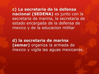 c) La secretaria de la defensa
nacional (SEDENA) es junto con la
secretaria de marina, la secretaria de
estado encargada de la defensa de
mexico y de la educacion militar
d) la secretaria de marina
(semar) organiza la armada de
mexico y vigila las aguas mexicanas.
 
