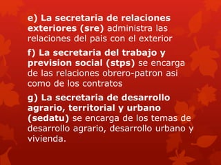 e) La secretaria de relaciones
exteriores (sre) administra las
relaciones del pais con el exterior
f) La secretaria del trabajo y
prevision social (stps) se encarga
de las relaciones obrero-patron asi
como de los contratos
g) La secretaria de desarrollo
agrario, territorial y urbano
(sedatu) se encarga de los temas de
desarrollo agrario, desarrollo urbano y
vivienda.
 