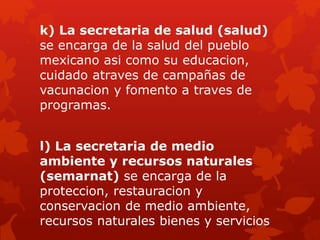 k) La secretaria de salud (salud)
se encarga de la salud del pueblo
mexicano asi como su educacion,
cuidado atraves de campañas de
vacunacion y fomento a traves de
programas.
l) La secretaria de medio
ambiente y recursos naturales
(semarnat) se encarga de la
proteccion, restauracion y
conservacion de medio ambiente,
recursos naturales bienes y servicios
 