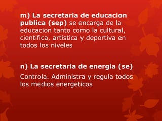 m) La secretaria de educacion
publica (sep) se encarga de la
educacion tanto como la cultural,
cientifica, artistica y deportiva en
todos los niveles
n) La secretaria de energia (se)
Controla. Administra y regula todos
los medios energeticos
 