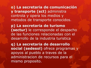 o) La secretaria de comunicación
y transporte (sct) administra
controla y opera los medios y
metodos de transporte conocidos.
p) La secretaria de turismo
(sectur) le corresponde el despacho
de las funciones relacionadas con el
desarrollo de la industria turistica
q) La secretaria de desarrollo
social (sedesol) ofrece programas y
apoyos al pueblo a traves de la
administracion de recursos para el
mismo proposito.
 