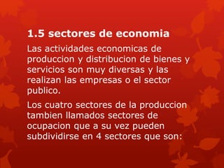 1.5 sectores de economia
Las actividades economicas de
produccion y distribucion de bienes y
servicios son muy diversas y las
realizan las empresas o el sector
publico.
Los cuatro sectores de la produccion
tambien llamados sectores de
ocupacion que a su vez pueden
subdividirse en 4 sectores que son:
 