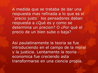 A medida que se trataba de dar una
respuesta mas refinada a lo que es el
¨precio justo¨ los pensadores daban
respuesta a ¿Qué es y como se
determina un precion? O ¿Por qué el
precio de un bien sube o baja?
Asi paulatinamente la teoria se fue
introduciendo en el campo de la moral
y la justicia. Lentamente la teoria
economica fue creciendo asta
transformarse en una ciencia propia.
 