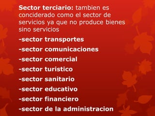 Sector terciario: tambien es
conciderado como el sector de
servicios ya que no produce bienes
sino servicios
-sector transportes
-sector comunicaciones
-sector comercial
-sector turistico
-sector sanitario
-sector educativo
-sector financiero
-sector de la administracion
 