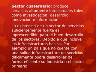 Sector cuaternario: produce
servicios altamente intelectuales tales
como investigacion, desarrollo,
innovacion e informacion.
La existencia de un sector de servicios
suficientemente fuerte es
inprescendible para el buen desarrollo
de los sectores. Debido a que incluye
las infraestructuras basica. Por
ejemplo un pais que no cuente con
una solida infraestructura de servicios
dificilmente podra desarrollar de
forma eficiente su industria o el sector
primario
 