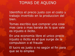 TOMAS DE AQUINO
Identifico el precio justo con el costo y
trabajo invertido en la produccion del
bien.
Tomas escribio que comprar una cosa
mas cara o mas barata de lo que vale
es injusto e ilicito.
En una economia libre el unico precio
injusto o ilicito es el que surge de la
compulsion o el fraude
El lucro es justo o no según el fin para
que se lo emplee
 