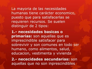 La mayoria de las necesidades
humanas tiene carácter economico,
puesto que para satisfacerlas se
requieren recursos. Se suelen
distinguir de 2 tipos:
1.- necesidades basicas o
primarias: son aquellas que es
imprescindible satisfacer para
sobrevivir y son comunes en todo ser
humano, como alimentos, salud,
educacion, vestimenta y vivienda
2.- nececidades secundarias: son
aquellas que no son inprescindibles
 