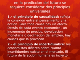 en la prediccion del futuro se
requiere considerar dos principios
universales
1.- el principio de causalidad: refleja
la conexión entre el pensamiento y la
accion. Para toda causa hay un efecto.
Detrás de cada evento economico; un
incremento de precios, devaluacion
monetaria o declinacion del empleo, hay
causas que la provocan
2.- el principio de incertidumbre: los
economistas difieren sobre cuanta
incertidumbre existe en el mercado. El
futuro de la accion humana es incierto
 