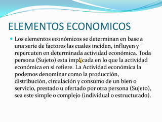 ELEMENTOS ECONOMICOS
 Los elementos económicos se determinan en base a
 una serie de factores las cuales inciden, influyen y
 repercuten en determinada actividad económica. Toda
 persona (Sujeto) esta implicada en lo que la actividad
 económica en si refiere. La Actividad económica la
 podemos denominar como la producción,
 distribución, circulación y consumo de un bien o
 servicio, prestado u ofertado por otra persona (Sujeto),
 sea este simple o complejo (individual o estructurado).
 