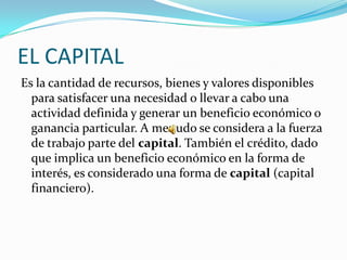 EL CAPITAL
Es la cantidad de recursos, bienes y valores disponibles
  para satisfacer una necesidad o llevar a cabo una
  actividad definida y generar un beneficio económico o
  ganancia particular. A menudo se considera a la fuerza
  de trabajo parte del capital. También el crédito, dado
  que implica un beneficio económico en la forma de
  interés, es considerado una forma de capital (capital
  financiero).
 