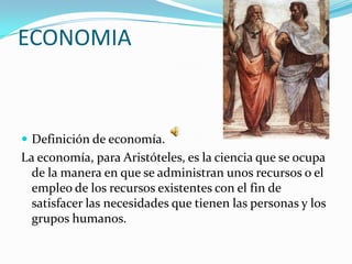 ECONOMIA



 Definición de economía.
La economía, para Aristóteles, es la ciencia que se ocupa
  de la manera en que se administran unos recursos o el
  empleo de los recursos existentes con el fin de
  satisfacer las necesidades que tienen las personas y los
  grupos humanos.
 