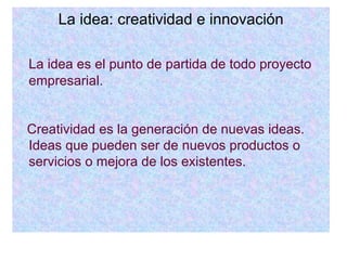 La idea: creatividad e innovación La idea es el punto de partida de todo proyecto empresarial. Creatividad es la generación de nuevas ideas. Ideas que pueden ser de nuevos productos o servicios o mejora de los existentes. 