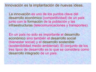 Innovación es la implantación de nuevas ideas. La innovación  es uno de los puntos clave del  desarrollo económico  (competitividad) de un país junto con la  formación  de la población y las  infraestructuras  (telecomunicaciones y transportes). En un país no solo es importante el  desarrollo económico  sino también el  desarrollo social  (bienestar social) y el  desarrollo sostenible  (sostenibilidad medio ambiental). El conjunto de los tres tipos de desarrollo es lo que se considera como  desarrollo integrado  de un país. 
