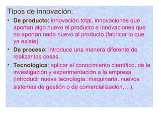 Tipos de innovación:   De producto :  innovación total, innovaciones que aportan algo nuevo el producto e innovaciones que no aportan nada nuevo al producto (fabricar lo que ya existe). De proceso :   introduce una manera diferente de realizar las cosas. Tecnológica :  aplicar el conocimiento científico, de la investigación y experimentación a la empresa (introducir nueva tecnología: maquinaria, nuevos sistemas de gestión o de comercialización,…).   