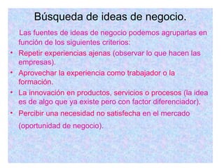 Búsqueda de ideas de negocio. Las fuentes de ideas de negocio podemos agruparlas en función de los siguientes criterios: Repetir experiencias ajenas  (observar lo que hacen las empresas). Aprovechar la experiencia como trabajador o la formación. La innovación en productos, servicios o procesos  (la idea es de algo que ya existe pero con factor diferenciador). Percibir una necesidad no satisfecha  en el mercado (oportunidad de negocio).   