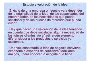 Estudio y valoración de la idea El éxito de una empresa o negocio va a depender de la originalidad de la idea, de las capacidades del emprendedor, de las necesidades que pueda satisfacer y de los huecos de mercado que pueda cubrir. Hay que hacer una valoración de la idea teniendo en cuenta que debe satisfacer alguna necesidad de los futuros clientes y/o añadir algún elemento diferenciador a los productos o servicios ya existentes. Una vez concretada la idea de negocio conviene exponerla a expertos de confianza, familiares, amigos,.. para conocer la acogida que tiene. 