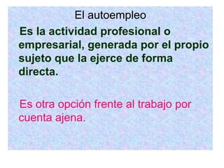 El autoempleo Es la actividad profesional o empresarial, generada por el propio sujeto que la ejerce de forma directa. Es otra opción frente al trabajo por cuenta ajena. 