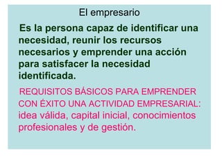El empresario Es la persona capaz de identificar una necesidad, reunir los recursos necesarios y emprender una acción para satisfacer la necesidad identificada. REQUISITOS BÁSICOS PARA EMPRENDER CON ÉXITO UNA ACTIVIDAD EMPRESARIAL : idea válida, capital inicial, conocimientos profesionales y de gestión. 