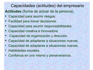 Capacidades (actitudes) del empresario Actitudes  (forma de actuar de la persona). Capacidad para asumir riesgos. Facilidad para tomar decisiones. Capacidad para asumir responsabilidades. Capacidad creativa e innovadora. Capacidad de organización y dirección. Capacidad de adaptarse a situaciones nuevas. Capacidad de adaptarse a situaciones nuevas. Habilidades sociales. Confianza en uno mismo y perseverancia . 
