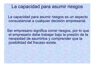 La capacidad para asumir riesgos La capacidad para asumir riesgos es un aspecto consustancial a cualquier decisión empresarial. Ser empresario significa correr riesgos, por lo que el empresario debe trabajar bajo la presión de la necesidad de asumirlos y comprender que la posibilidad del fracaso existe. 