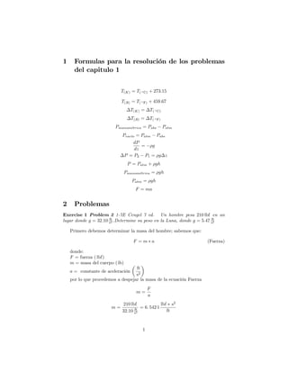 1 Formulas para la resolución de los problemas
del capitulo 1
T(K) = T( C) + 273:15
T(R) = T( F) + 459:67
T(K) = T( C)
T(R) = T( F)
Pmanometrica = Pabs Patm
Pvac{o = Patm Pabs
dP
dz
= g
P = P2 P1 = g z
P = Patm + gh
Pmanometrica = gh
Patm = gh
F = ma
2 Problemas
Exercise 1 Problem 2 1-7E Cengel 7 ed. Un hombre pesa 210 lbf en un
lugar donde g = 32:10 ft
s2 .Determine su peso en la Luna, donde g = 5:47 ft
s2
Primero debemos determinar la masa del hombre; sabemos que:
F = m a (Fuerza)
donde:
F = fuerza ( lbf)
m = masa del cuerpo ( lb)
a = constante de aceleración
ft
s2
por lo que procedemos a despejar la masa de la ecuación Fuerza
m =
F
a
m =
210 lbf
32:10 ft
s2
= 6: 542 1
lbf s2
ft
1
 