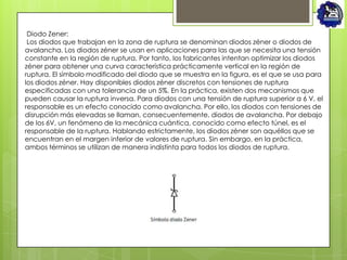 Diodo Zener:
 Los diodos que trabajan en la zona de ruptura se denominan diodos zéner o diodos de
avalancha. Los diodos zéner se usan en aplicaciones para las que se necesita una tensión
constante en la región de ruptura. Por tanto, los fabricantes intentan optimizar los diodos
zéner para obtener una curva característica prácticamente vertical en la región de
ruptura. El símbolo modificado del diodo que se muestra en la figura, es el que se usa para
los diodos zéner. Hay disponibles diodos zéner discretos con tensiones de ruptura
especificadas con una tolerancia de un 5%. En la práctica, existen dos mecanismos que
pueden causar la ruptura inversa. Para diodos con una tensión de ruptura superior a 6 V, el
responsable es un efecto conocido como avalancha. Por ello, los diodos con tensiones de
disrupción más elevadas se llaman, consecuentemente, diodos de avalancha. Por debajo
de los 6V, un fenómeno de la mecánica cuántica, conocido como efecto túnel, es el
responsable de la ruptura. Hablando estrictamente, los diodos zéner son aquéllos que se
encuentran en el margen inferior de valores de ruptura. Sin embargo, en la práctica,
ambos términos se utilizan de manera indistinta para todos los diodos de ruptura.
 