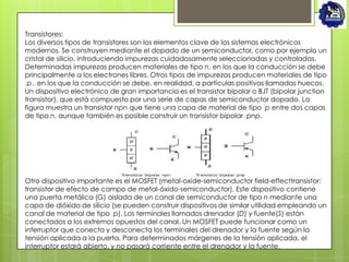 Transistores:
Los diversos tipos de transistores son los elementos clave de los sistemas electrónicos
modernos. Se construyen mediante el dopado de un semiconductor, como por ejemplo un
cristal de silicio, introduciendo impurezas cuidadosamente seleccionadas y controladas.
Determinadas impurezas producen materiales de tipo n, en los que la conducción se debe
principalmente a los electrones libres. Otros tipos de impurezas producen materiales de tipo
 p , en los que la conducción se debe, en realidad, a partículas positivas llamadas huecos.
Un dispositivo electrónico de gran importancia es el transistor bipolar o BJT (bipolar junction
transistor), que está compuesto por una serie de capas de semiconductor dopado. La
figura muestra un transistor npn que tiene una capa de material de tipo p entre dos capas
de tipo n, aunque también es posible construir un transistor bipolar pnp.




Otro dispositivo importante es el MOSFET (metal-oxide-semiconductor field-effecttransistor:
transistor de efecto de campo de metal-óxido-semiconductor), Este dispositivo contiene
una puerta metálica (G) aislada de un canal de semiconductor de tipo n mediante una
capa de dióxido de silicio (se pueden construir dispositivos de similar utilidad empleando un
canal de material de tipo p). Los terminales llamados drenador (D) y fuente(S) están
conectados a los extremos opuestos del canal. Un MOSFET puede funcionar como un
interruptor que conecta y desconecta los terminales del drenador y la fuente según la
tensión aplicada a la puerta. Para determinados márgenes de la tensión aplicada, el
interruptor estará abierto, y no pasará corriente entre el drenador y la fuente.
 