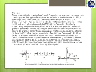 Tiristores:
Tiristor viene del griego y significa “puerta”, puesto que se comporta como una
puerta que se abre y permite el paso de corriente a través de ella. Un tiristor
es un dispositivo semiconductor que utiliza realimentación interna para
producir un nuevo tipo de conmutación. Los tiristores más importantes son los
rectificadores controlados de silicio (SCR: Silicon Controlled Rectifier) y
el triac. Al igual que los FET de potencia, el SCR y el triac pueden conmutar
grandes corrientes. Por ello, la principal aplicación de estos dispositivos es el
control de grandes corrientes de carga para motores, calentadores, sistemas
de iluminaci6n y otras cargas semejantes. Rectificador Controlado de Silicio
(SCR)El SCR es el miembro más conocido de la familia de los tiristores, y a
veces se le llama tiristor. Puede conmutar corrientes muy elevadas y, por ello,
se emplea en control de motores, como, sistemas de aire acondicionado y
calentadores de inducción. Su símbolo, estructura física simplificada y curvas
características se representan en la siguiente figura:
 