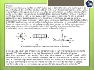 Tiristores:
Tiristor viene del griego y significa “puerta”, puesto que se comporta como una puerta que se abre
y permite el paso de corriente a través de ella. Un tiristor es un dispositivo semiconductor que utiliza
realimentación interna para producir un nuevo tipo de conmutación. Los tiristores más importantes
son los rectificadores controlados de silicio (SCR: Silicon Controlled Rectifier) y el triac. Al igual que
los FET de potencia, el SCR y el triac pueden conmutar grandes corrientes. Por ello, la principal
aplicación de estos dispositivos es el control de grandes corrientes de carga para motores,
calentadores, sistemas de iluminaci6n y otras cargas semejantes. Rectificador Controlado de Silicio
(SCR)El SCR es el miembro más conocido de la familia de los tiristores, y a veces se le llama tiristor.
Puede conmutar corrientes muy elevadas y, por ello, se emplea en control de motores, como,
sistemas de aire acondicionado y calentadores de inducción. Su símbolo, estructura física
simplificada y curvas características se representan en la siguiente figura:




Como puede observarse en las curvas características, el SCR impide el paso de corriente
cuando VAK es negativa, a no ser que ésta supere la tensión de ruptura inversa
VRM. Cuando se aplica una tensión VAK positiva y la corriente de puerta IG es nula, el SCR
también impide el paso de corriente hasta que VAK alcanza la tensión de ruptura directa
VDM. Cuando se llega a esta tensión el SCR hace una transición al estado de conducción
en el que permite el paso de una corriente elevada en el sentido de ánodo a cátodo,
manteniendo entre sus terminales una caída de tensión pequeña, del orden de 1V.
 