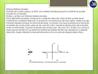 Tiristores Bidireccionales
El diodo de cuatro capas y el SCR, son unidireccionales porque la corriente se puede
circular en un sentido.
El diac y el triac son tiristores bidireccionales.
Estos dispositivos pueden conducir en cualquier dirección. Diac El diac puede tener
corriente en cualquier dirección. Consiste en una estructura de tres capas, similar a la del
transistor bipolar aunque sin terminal de base. La tensión a la que se produce la transición
al estado de conducción suele ser de unos 25 a 40 V, siendo la disminución de la tensión
entre sus terminales, al pasar al estado de conducción, de unos 10 V. El diac no conduce
hasta que la tensión en sus extremos intenta excederla tensión de cebado en cualquier
dirección. Suele utilizarse fundamentalmente en los circuitos de disparo delos triacs.
 