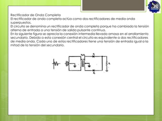 Rectificador de Onda Completa
El rectificador de onda completa actúa como dos rectificadores de media onda
superpuestos.
El circuito se denomina un rectificador de onda completa porque ha cambiado la tensión
alterna de entrada a una tensión de salida pulsante continua.
En la siguiente figura se aprecia la conexión intermedia llevada amasa en el arrollamiento
secundario. Debido a esta conexión central el circuito es equivalente a dos rectificadores
de media onda. Cada uno de estos rectificadores tiene una tensión de entrada igual a la
mitad de la tensión del secundario.
 