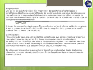 Amplificadores
Uno de los bloques funcionales más importantes de los sistemas electrónicos es el
amplificador. Idealmente, un amplificador de tensión produce una señal de salida con la
misma forma de onda que la señal de entrada, pero con mayor amplitud. La fuente de
señal produce una señal vi(t), que se aplica a los terminales de entrada del amplificador, el
cual genera una señal de salida


A través de una resistencia de carga RL conectada a los terminales de salida. La constante
A v es la ganancia de tensión del amplificador. La magnitud de la ganancia de tensión
suele ser mucho mayor que su unidad.

Conmutadores
 Un conmutador es un dispositivo eléctrico o electrónico que permite modificar el camino
que deben seguir los electrones. Son típicos los manuales, como los utilizados en
las viviendas y en dispositivos eléctricos, y los que poseen algunos componentes eléctricos
o electrónicos como el relé. Se asemejan a los interruptores en su forma exterior, pero los
conmutadores a la vez que desconectan un circuito, conectan otro.

Se utilizan siempre que haya que activar o desactivar un dispositivo desde dos lugares
diferentes, como por ejemplo una lámpara. En las viviendas es típico encontrarlos en los
salones o pasillos.
 