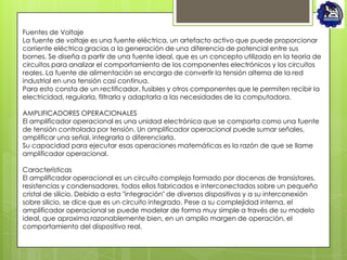Fuentes de Voltaje
La fuente de voltaje es una fuente eléctrica, un artefacto activo que puede proporcionar
corriente eléctrica gracias a la generación de una diferencia de potencial entre sus
bornes. Se diseña a partir de una fuente ideal, que es un concepto utilizado en la teoría de
circuitos para analizar el comportamiento de los componentes electrónicos y los circuitos
reales. La fuente de alimentación se encarga de convertir la tensión alterna de la red
industrial en una tensión casi continua.
Para esto consta de un rectificador, fusibles y otros componentes que le permiten recibir la
electricidad, regularla, filtrarla y adaptarla a las necesidades de la computadora.

AMPLIFICADORES OPERACIONALES
El amplificador operacional es una unidad electrónica que se comporta como una fuente
de tensión controlada por tensión. Un amplificador operacional puede sumar señales,
amplificar una señal, integrarla o diferenciarla.
Su capacidad para ejecutar esas operaciones matemáticas es la razón de que se llame
amplificador operacional.

Características
El amplificador operacional es un circuito complejo formado por docenas de transistores,
resistencias y condensadores, todos ellos fabricados e interconectados sobre un pequeño
cristal de silicio. Debido a esta "integración" de diversos dispositivos y a su interconexión
sobre silicio, se dice que es un circuito integrado. Pese a su complejidad interna, el
amplificador operacional se puede modelar de forma muy simple a través de su modelo
ideal, que aproxima razonablemente bien, en un amplio margen de operación, el
comportamiento del dispositivo real.
 