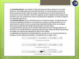 la corriente directa, que implica un flujo de carga que fluye siempre en una sola
dirección. Una batería produce corriente directa en un circuito porque sus bornes
tienen siempre el mismo signo de carga. Los electrones se mueven siempre en el
circuito en la misma dirección: del borne negativo que los repele al borne positivo que
los atrae. Aún si la corriente se mueve en pulsaciones irregulares, en tanto lo haga en
una sola dirección es cd.
La corriente alterna (ca) se comporta como su nombre lo indica. Los electrones del
circuito se desplazan primero en una dirección y luego en sentido opuesto, con un
movimiento de vaivén en torno a posiciones relativamente fijas. Esto se consigue
alternando la polaridad del voltaje del generador o de otra fuente.
La popularidad de que goza la ca proviene del hecho de que la energía eléctrica en
forma de ca se puede transmitir a grandes distancias por medio de fáciles elevaciones
de voltaje que reducen las pérdidas de calor en los cables.
La aplicación principal de la corriente eléctrica, ya sea cd o ca, es la transmisión de
energía en forma silenciosa, flexible y conveniente de un lugar a otro.
 