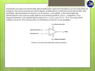 El símbolo circuital y los terminales del amplificador operacional básico son los indicados en
la figura. Tal como se ilustra en dicha figura, el dispositivo consta de cinco terminales: dos
entradas, denominadas inversora y no inversora , una salida, y dos terminales de
alimentación a los que se suele aplicar una tensión positiva, Vcc+, y negativa, Vcc-,
respectivamente. Los valores típicos para Vcc+ y Vcc- son 15 V y -15 V, aun que otros
valores como 8 y -8 o incluso otros no simétricos como 0 y 5 son posibles.
 