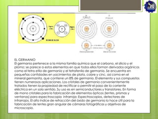 EL GERMANIO
El germanio pertenece a la misma familia química que el carbono, el silicio y el
plomo; se parece a estos elementos en que todos ellos forman derivados orgánicos
como el tetra etilo de germanio y el tetrafenilo de germanio. Se encuentra en
pequeñas cantidades en yacimientos de plata, cobre y cinc, así como en el
mineral germanita, que contiene un 8% de germanio. El elemento y sus compuestos
tienen numerosas aplicaciones. Los cristales de germanio convenientemente
tratados tienen la propiedad de rectificar o permitir el paso de la corriente
eléctrica en un solo sentido. Su uso es en semiconductores y transistores. En forma
de mono cristales para la fabricación de elementos ópticos (lentes, prismas y
ventanas) para espectroscopia infrarroja: Espectroscopios, detectores de
infrarrojos. El alto índice de refracción del óxido de germanio lo hace útil para la
fabricación de lentes gran angular de cámaras fotográficas y objetivos de
microscopio.
 