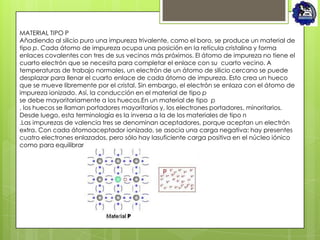 MATERIAL TIPO P
Añadiendo al silicio puro una impureza trivalente, como el boro, se produce un material de
tipo p. Cada átomo de impureza ocupa una posición en la retícula cristalina y forma
enlaces covalentes con tres de sus vecinos más próximos. El átomo de impureza no tiene el
cuarto electrón que se necesita para completar el enlace con su cuarto vecino. A
temperaturas de trabajo normales, un electrón de un átomo de silicio cercano se puede
desplazar para llenar el cuarto enlace de cada átomo de impureza. Esto crea un hueco
que se mueve libremente por el cristal. Sin embargo, el electrón se enlaza con el átomo de
impureza ionizado. Así, la conducción en el material de tipo p
se debe mayoritariamente a los huecos.En un material de tipo p
, los huecos se llaman portadores mayoritarios y, los electrones portadores, minoritarios.
Desde luego, esta terminología es la inversa a la de los materiales de tipo n
.Las impurezas de valencia tres se denominan aceptadores, porque aceptan un electrón
extra. Con cada átomoaceptador ionizado, se asocia una carga negativa: hay presentes
cuatro electrones enlazados, pero sólo hay lasuficiente carga positiva en el núcleo iónico
como para equilibrar la carga de tres electrones
 