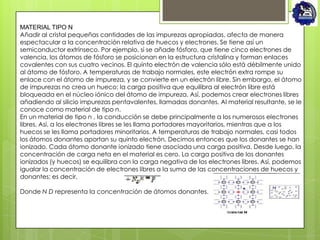 MATERIAL TIPO N
Añadir al cristal pequeñas cantidades de las impurezas apropiadas, afecta de manera
espectacular a la concentración relativa de huecos y electrones. Se tiene así un
semiconductor extrínseco. Por ejemplo, si se añade fósforo, que tiene cinco electrones de
valencia, los átomos de fósforo se posicionan en la estructura cristalina y forman enlaces
covalentes con sus cuatro vecinos. El quinto electrón de valencia sólo está débilmente unido
al átomo de fósforo. A temperaturas de trabajo normales, este electrón extra rompe su
enlace con el átomo de impureza, y se convierte en un electrón libre. Sin embargo, el átomo
de impurezas no crea un hueco; la carga positiva que equilibra al electrón libre está
bloqueada en el núcleo iónico del átomo de impureza. Así, podemos crear electrones libres
añadiendo al silicio impurezas pentavalentes, llamadas donantes. Al material resultante, se le
conoce como material de tipo n.
En un material de tipo n , la conducción se debe principalmente a los numerosos electrones
libres. Así, a los electrones libres se les llama portadores mayoritarios, mientras que a los
huecos se les llama portadores minoritarios. A temperaturas de trabajo normales, casi todos
los átomos donantes aportan su quinto electrón. Decimos entonces que los donantes se han
ionizado. Cada átomo donante ionizado tiene asociada una carga positiva. Desde luego, la
concentración de carga neta en el material es cero. La carga positiva de los donantes
ionizados (y huecos) se equilibra con la carga negativa de los electrones libres. Así, podemos
igualar la concentración de electrones libres a la suma de las concentraciones de huecos y
donantes; es decir,

Donde N D representa la concentración de átomos donantes.
 