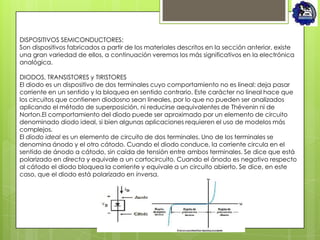 DISPOSITIVOS SEMICONDUCTORES:
Son dispositivos fabricados a partir de los materiales descritos en la sección anterior, existe
una gran variedad de ellos, a continuación veremos los más significativos en la electrónica
analógica.

DIODOS, TRANSISTORES y TIRISTORES
El diodo es un dispositivo de dos terminales cuyo comportamiento no es lineal: deja pasar
corriente en un sentido y la bloquea en sentido contrario. Este carácter no lineal hace que
los circuitos que contienen diodosno sean lineales, por lo que no pueden ser analizados
aplicando el método de superposición, ni reducirse aequivalentes de Thévenin ni de
Norton.El comportamiento del diodo puede ser aproximado por un elemento de circuito
denominado diodo ideal, si bien algunas aplicaciones requieren el uso de modelos más
complejos.
El diodo ideal es un elemento de circuito de dos terminales. Uno de los terminales se
denomina ánodo y el otro cátodo. Cuando el diodo conduce, la corriente circula en el
sentido de ánodo a cátodo, sin caída de tensión entre ambos terminales. Se dice que está
polarizado en directa y equivale a un cortocircuito. Cuando el ánodo es negativo respecto
al cátodo el diodo bloquea la corriente y equivale a un circuito abierto. Se dice, en este
caso, que el diodo está polarizado en inversa.
 