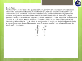 Diodo Real:
Prácticamente todos los diodos que se usan actualmente en circuitos electrónicos están
fabricados con semiconductores. Consisten en la "unión" de un semiconductor P y un
semiconductor N (diodo de unión PN ). Los semiconductores contienen cargas móviles
positivas y negativas. Un semiconductor P es un semiconductor que tiene más cargas
móviles positivas que negativas, mientras que el N tiene más cargas negativas que positivas.
Cuando se aplica una tensión positiva al P respecto al N circula una corriente de valor
elevado en el sentido de P a N, mientras que cuando la polaridad de la tensión se invierte,
la corriente cambia de sentido yes casi nula. El semiconductor P constituye el ánodo del
diodo y el N el cátodo.
 