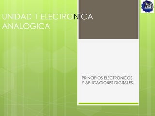 UNIDAD 1 ELECTRONICA
ANALOGICA




                 PRINCIPIOS ELECTRONICOS
                 Y APLICACIONES DIGITALES.
 