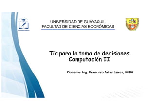UNIVERSIDAD DE GUAYAQUIL
FACULTAD DE CIENCIAS ECONÓMICAS
Tic para la toma de decisiones
Computación II
Docente: Ing. Francisco Arias Larrea, MBA.
 
